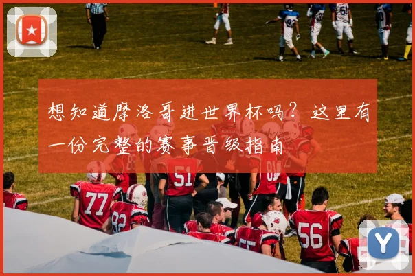 想知道摩洛哥进世界杯吗？这里有一份完整的赛事晋级指南