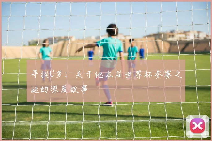 寻找C罗:关于他本届世界杯参赛之谜的深度故事
