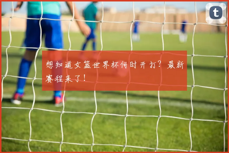 想知道女篮世界杯何时开打？最新赛程来了！
