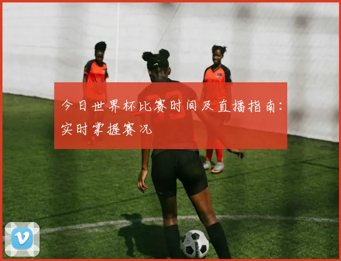 今日世界杯比赛时间及直播指南:实时掌握赛况