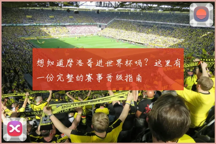 想知道摩洛哥进世界杯吗？这里有一份完整的赛事晋级指南